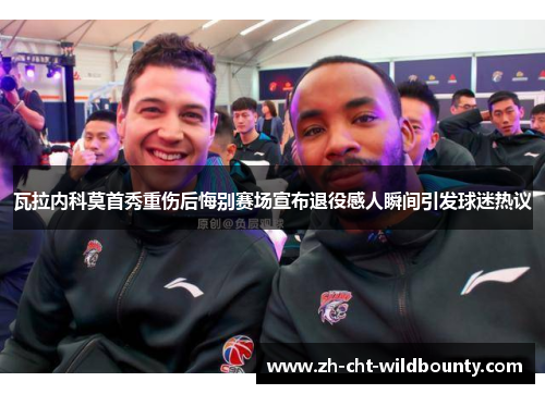 瓦拉内科莫首秀重伤后悔别赛场宣布退役感人瞬间引发球迷热议