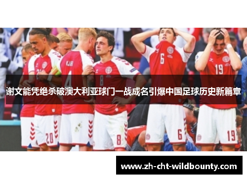 谢文能凭绝杀破澳大利亚球门一战成名引爆中国足球历史新篇章 谢文能凭绝杀破澳大利亚球门一战成名引爆中国足球历史新篇章
